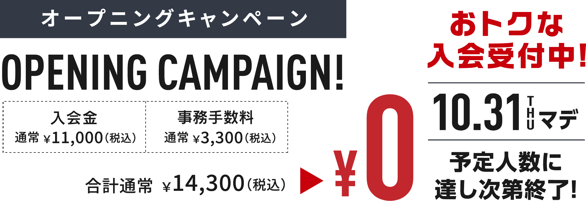 オープニングキャンペーンOPENING CAMPAIGN! おトクな入会受付中!10.31 THU まで 入会金通常 ￥11,000（税込）と事務手数料通常 ￥3,300（税込） が、合計通常￥14,300（税込）¥0 予定人数に達し次第終了!