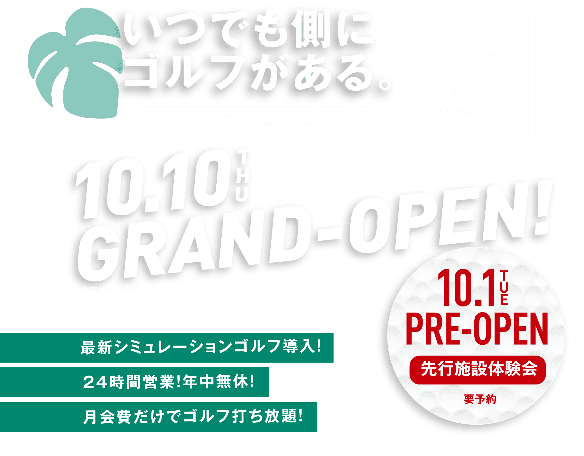 いつでも側にゴルフがある。そんな毎日がこの秋から実現します 10.10THU GRAND-OPEN! 最新シミュレーションゴルフ導入！24時間営業！年中無休！月会費だけでゴルフ打ち放題！10.1TUE PRE-OPEN 先行施設体験会 要予約